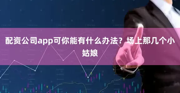 配资公司app可你能有什么办法？场上那几个小姑娘
