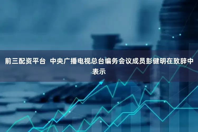 前三配资平台  中央广播电视总台编务会议成员彭健明在致辞中表示