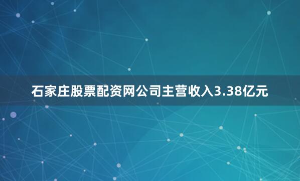 石家庄股票配资网公司主营收入3.38亿元